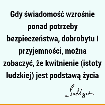 Gdy świadomość wzrośnie ponad potrzeby bezpieczeństwa, dobrobytu i przyjemności, można zobaczyć, że kwitnienie (istoty ludzkiej) jest podstawą ż