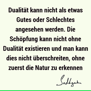 Dualität kann nicht als etwas Gutes oder Schlechtes angesehen werden. Die Schöpfung kann nicht ohne Dualität existieren und man kann dies nicht überschreiten,