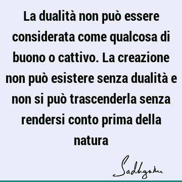 La dualità non può essere considerata come qualcosa di buono o cattivo. La creazione non può esistere senza dualità e non si può trascenderla senza rendersi