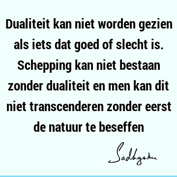 Dualiteit kan niet worden gezien als iets dat goed of slecht is. Schepping kan niet bestaan zonder dualiteit en men kan dit niet transcenderen zonder eerst de