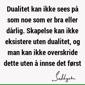 Dualitet kan ikke sees på som noe som er bra eller dårlig. Skapelse kan ikke eksistere uten dualitet, og man kan ikke overskride dette uten å innse det fø