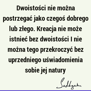 Dwoistości nie można postrzegać jako czegoś dobrego lub złego. Kreacja nie może istnieć bez dwoistości i nie można tego przekroczyć bez uprzedniego uś