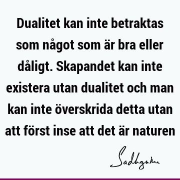 Dualitet kan inte betraktas som något som är bra eller dåligt. Skapandet kan inte existera utan dualitet och man kan inte överskrida detta utan att först inse