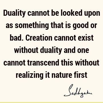 Duality cannot be looked upon as something that is good or bad. Creation cannot exist without duality and one cannot transcend this without realizing it nature