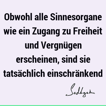 Obwohl alle Sinnesorgane wie ein Zugang zu Freiheit und Vergnügen erscheinen, sind sie tatsächlich einschrä