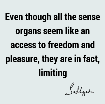 Even though all the sense organs seem like an access to freedom and pleasure, they are in fact,