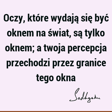 Oczy, które wydają się być oknem na świat, są tylko oknem; a twoja percepcja przechodzi przez granice tego