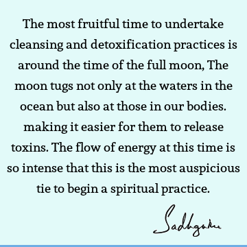 The most fruitful time to undertake cleansing and detoxification practices is around the time of the full moon, The moon tugs not only at the waters in the