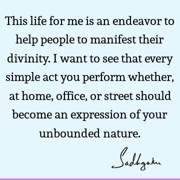 This life for me is an endeavor to help people to manifest their divinity. I want to see that every simple act you perform whether, at home, office, or street