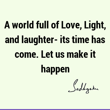 A world full of Love, Light, and laughter- its time has come. Let us make it