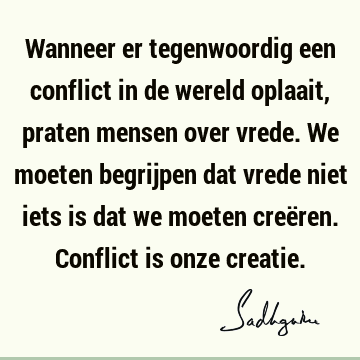 Wanneer er tegenwoordig een conflict in de wereld oplaait, praten mensen over vrede. We moeten begrijpen dat vrede niet iets is dat we moeten creëren. Conflict