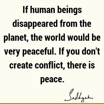 If human beings disappeared from the planet, the world would be very peaceful. If you don
