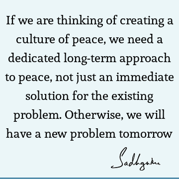 If we are thinking of creating a culture of peace, we need a dedicated long-term approach to peace, not just an immediate solution for the existing problem. O