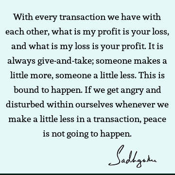 With every transaction we have with each other, what is my profit is your loss, and what is my loss is your profit. It is always give-and-take; someone makes a