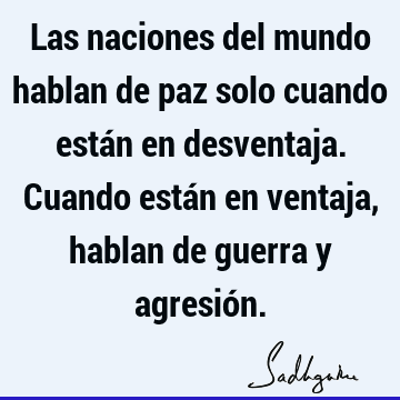 Las naciones del mundo hablan de paz solo cuando están en desventaja. Cuando están en ventaja, hablan de guerra y agresió