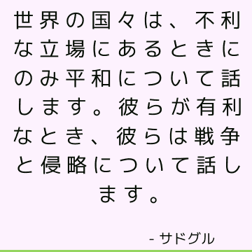 世界の国々は、不利な立場にあるときにのみ平和について話します。 彼らが有利なとき、彼らは戦争と侵略について話します。