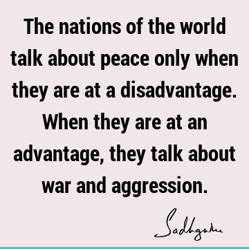 The nations of the world talk about peace only when they are at a disadvantage. When they are at an advantage, they talk about war and