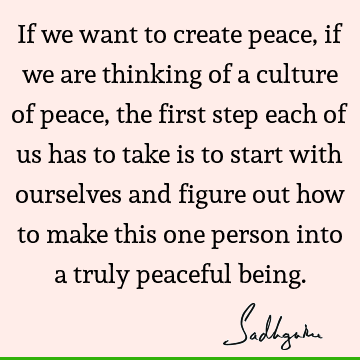 If we want to create peace, if we are thinking of a culture of peace, the first step each of us has to take is to start with ourselves and figure out how to