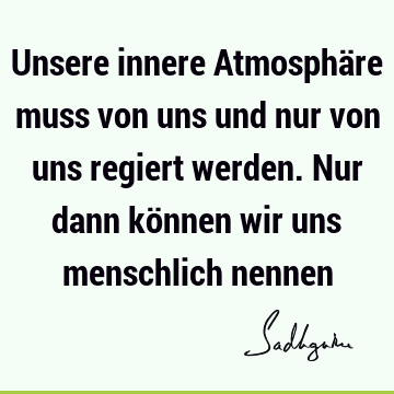 Unsere innere Atmosphäre muss von uns und nur von uns regiert werden. Nur dann können wir uns menschlich