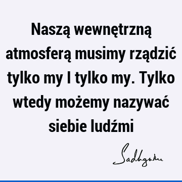 Naszą wewnętrzną atmosferą musimy rządzić tylko my i tylko my. Tylko wtedy możemy nazywać siebie ludź