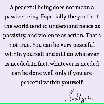 A peaceful being does not mean a passive being. Especially the youth of the world tend to understand peace as passivity, and violence as action. That