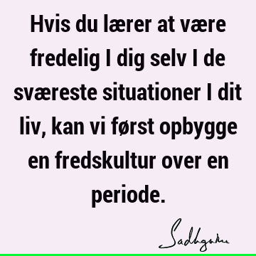 Hvis du lærer at være fredelig i dig selv i de sværeste situationer i dit liv, kan vi først opbygge en fredskultur over en