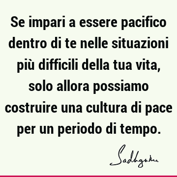 Se impari a essere pacifico dentro di te nelle situazioni più difficili della tua vita, solo allora possiamo costruire una cultura di pace per un periodo di