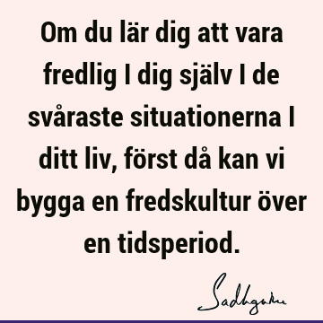 Om du lär dig att vara fredlig i dig själv i de svåraste situationerna i ditt liv, först då kan vi bygga en fredskultur över en