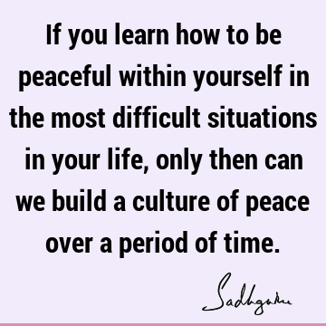 If you learn how to be peaceful within yourself in the most difficult situations in your life, only then can we build a culture of peace over a period of