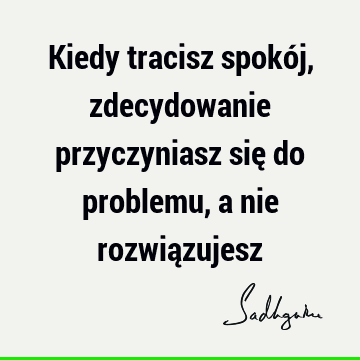 Kiedy tracisz spokój, zdecydowanie przyczyniasz się do problemu, a nie rozwią