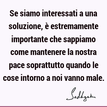 Se siamo interessati a una soluzione, è estremamente importante che sappiamo come mantenere la nostra pace soprattutto quando le cose intorno a noi vanno