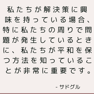 私たちが解決策に興味を持っている場合、特に私たちの周りで問題が発生しているときに、私たちが平和を保つ方法を知っていることが非常に重要です。