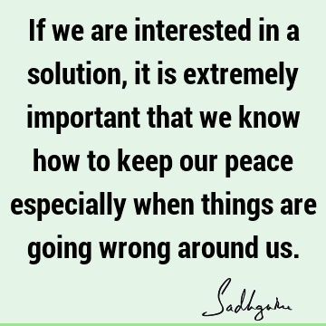 If we are interested in a solution, it is extremely important that we know how to keep our peace especially when things are going wrong around