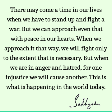 There may come a time in our lives when we have to stand up and fight a war. But we can approach even that with peace in our hearts. When we approach it that