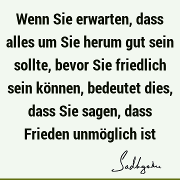 Wenn Sie erwarten, dass alles um Sie herum gut sein sollte, bevor Sie friedlich sein können, bedeutet dies, dass Sie sagen, dass Frieden unmöglich