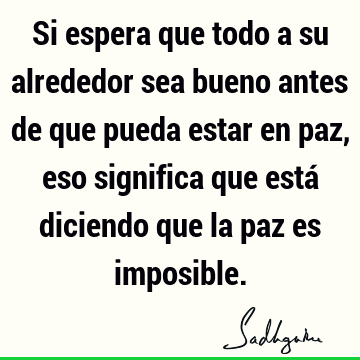 Si espera que todo a su alrededor sea bueno antes de que pueda estar en paz, eso significa que está diciendo que la paz es