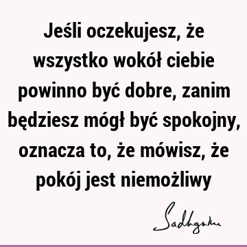 Jeśli oczekujesz, że wszystko wokół ciebie powinno być dobre, zanim będziesz mógł być spokojny, oznacza to, że mówisz, że pokój jest niemoż