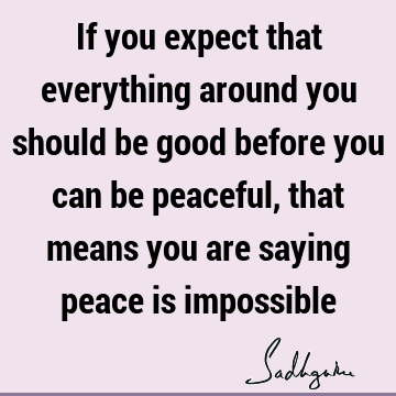 If you expect that everything around you should be good before you can be peaceful, that means you are saying peace is