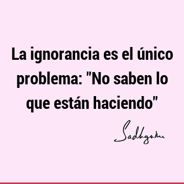 La ignorancia es el único problema: "No saben lo que están haciendo"