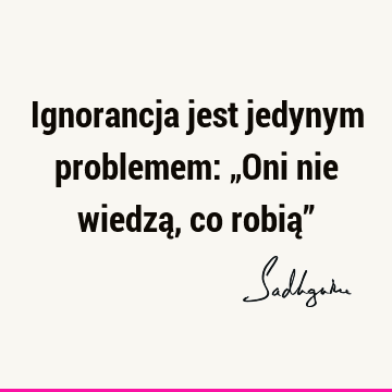 Ignorancja jest jedynym problemem: „Oni nie wiedzą, co robią”