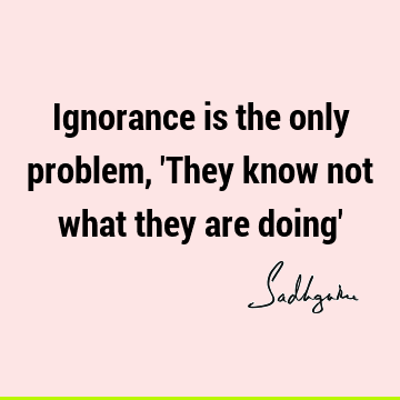 Ignorance is the only problem, 
