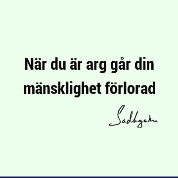 När du är arg går din mänsklighet fö