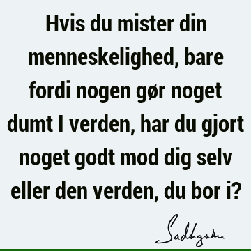 Hvis du mister din menneskelighed, bare fordi nogen gør noget dumt i verden, har du gjort noget godt mod dig selv eller den verden, du bor i?