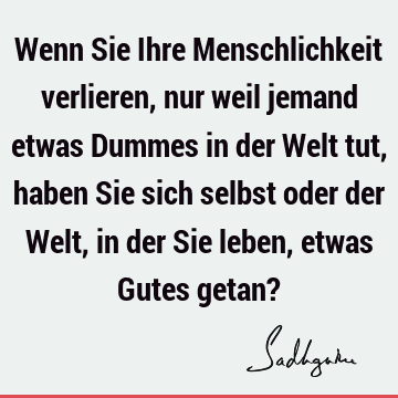 Wenn Sie Ihre Menschlichkeit verlieren, nur weil jemand etwas Dummes in der Welt tut, haben Sie sich selbst oder der Welt, in der Sie leben, etwas Gutes getan?