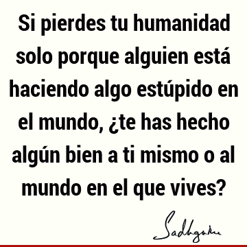 Si pierdes tu humanidad solo porque alguien está haciendo algo estúpido en el mundo, ¿te has hecho algún bien a ti mismo o al mundo en el que vives?