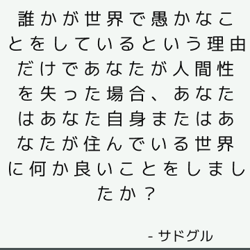 誰かが世界で愚かなことをしているという理由だけであなたが人間性を失った場合、あなたはあなた自身またはあなたが住んでいる世界に何か良いことをしましたか？