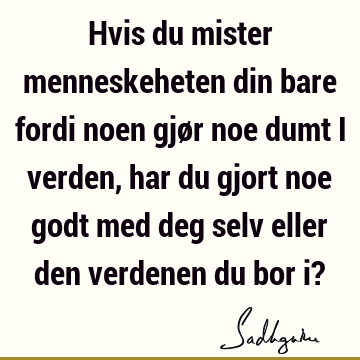 Hvis du mister menneskeheten din bare fordi noen gjør noe dumt i verden, har du gjort noe godt med deg selv eller den verdenen du bor i?