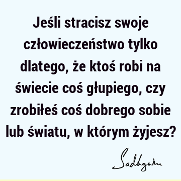 Jeśli stracisz swoje człowieczeństwo tylko dlatego, że ktoś robi na świecie coś głupiego, czy zrobiłeś coś dobrego sobie lub światu, w którym żyjesz?