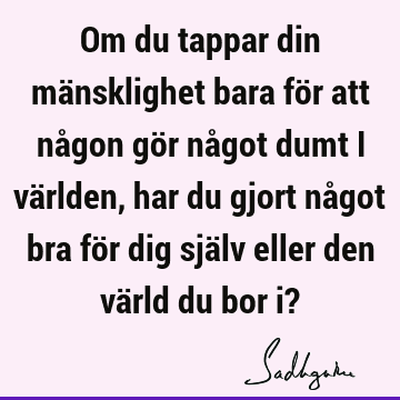 Om du tappar din mänsklighet bara för att någon gör något dumt i världen, har du gjort något bra för dig själv eller den värld du bor i?