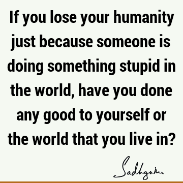 If you lose your humanity just because someone is doing something stupid in the world, have you done any good to yourself or the world that you live in?